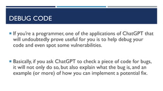 DEBUG CODE
 If you’re a programmer, one of the applications of ChatGPT that
will undoubtedly prove useful for you is to help debug your
code and even spot some vulnerabilities.
 Basically, if you ask ChatGPT to check a piece of code for bugs,
it will not only do so, but also explain what the bug is, and an
example (or more) of how you can implement a potential fix.
 