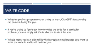 WRITE CODE
 Whether you’re a programmer, or trying to learn, ChatGPT’s functionality
can come in handy for you.
 If you’re trying to figure out how to write the code for a particular
problem, you can simply ask the AI chatbot to do it for you.
 What’s more, you can even tell it which programming language you want to
write the code in and it will do it for you.
 
