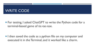 WRITE CODE
 For testing, I asked ChatGPT to write the Python code for a
terminal-based game of tic-tac-toe.
 I then saved the code as a python file on my computer and
executed it in the Terminal, and it worked like a charm.
 