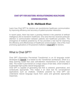 By Dr. Mahboob Khan
Learn how Chat GPT for doctors can revolutionize healthcare communication
by improving efficiency and accuracy of patient-provider interaction.
In recent years, there has been a growing interest in the potential of artificial
intelligence (AI) to transform healthcare. One area that has received particular
attention is communication between patients and healthcare providers. The
emergence of chatbots powered by AI has provided a new tool for improving
the efficiency and effectiveness of healthcare communication. One of the most
promising applications of AI-powered chatbots is Chat GPT for doctors.
What is Chat GPT?
Chat GPT (Generative Pre-trained Transformer) is an AI language model
developed by OpenAI. It is based on the Transformer architecture, which is a
deep learning model that uses self-attention mechanisms to process input
data. The model is pre-trained on a large corpus of text data, which enables it
to generate high-quality natural language text.
Chat GPT is capable of generating text that is coherent, grammatical, and
contextually appropriate. This makes it an ideal tool for conversational
applications such as chatbots. Chatbots powered by Chat GPT can
understand natural language inputs from users and generate appropriate
responses.
 