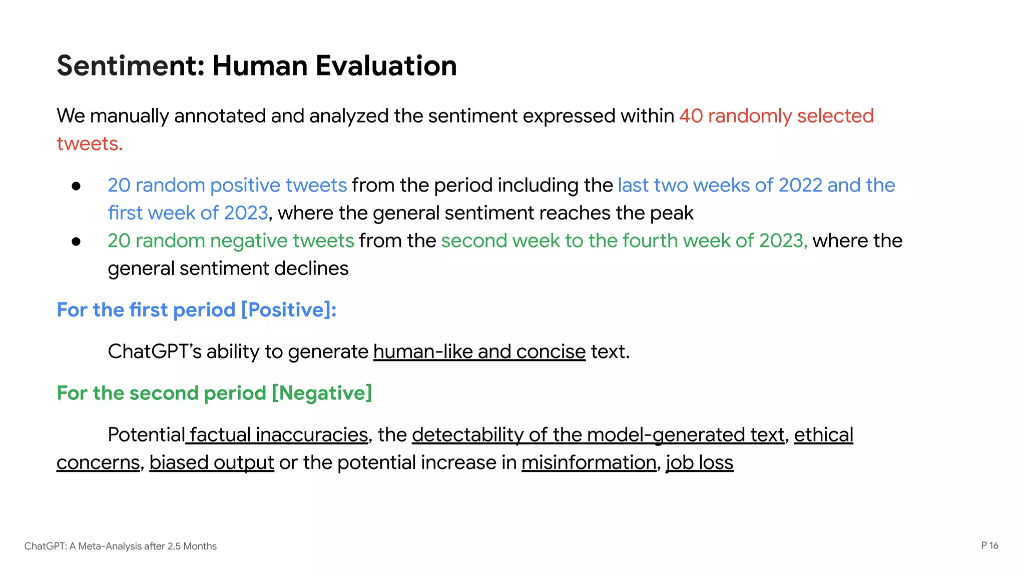 ChatGPT: A Meta-Analysis after 2.5 Months
Sentiment: Human Evaluation
We manually annotated and analyzed the sentiment expressed within 40 randomly selected
tweets.
● 20 random positive tweets from the period including the last two weeks of 2022 and the
first week of 2023, where the general sentiment reaches the peak
● 20 random negative tweets from the second week to the fourth week of 2023, where the
general sentiment declines
For the first period [Positive]:
ChatGPT’s ability to generate human-like and concise text.
For the second period [Negative]
Potential factual inaccuracies, the detectability of the model-generated text, ethical
concerns, biased output or the potential increase in misinformation, job loss
P 16
 