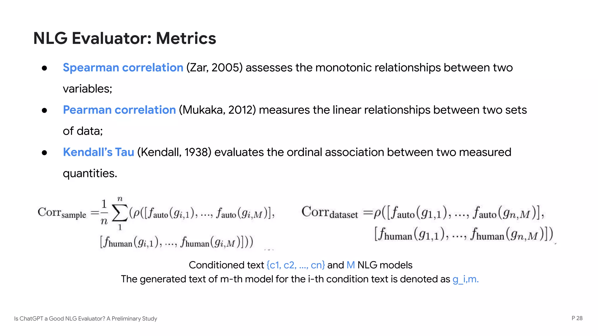Is ChatGPT a Good NLG Evaluator? A Preliminary Study
NLG Evaluator: Metrics
● Spearman correlation (Zar, 2005) assesses the monotonic relationships between two
variables;
● Pearman correlation (Mukaka, 2012) measures the linear relationships between two sets
of data;
● Kendall’s Tau (Kendall, 1938) evaluates the ordinal association between two measured
quantities.
The generated text of m-th model for the i-th condition text is denoted as g_i,m.
Conditioned text {c1, c2, ..., cn} and M NLG models
P 28
 