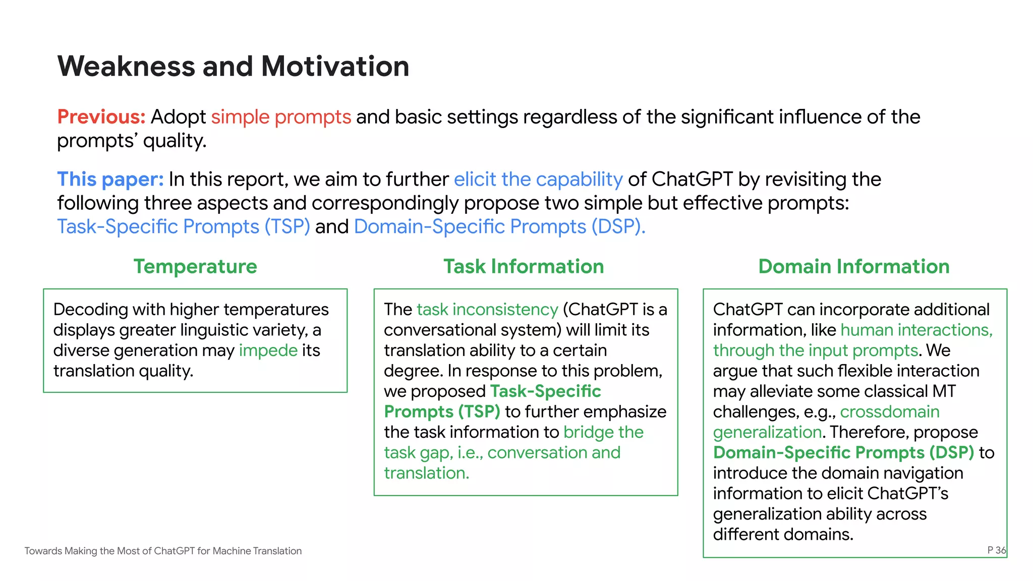 Towards Making the Most of ChatGPT for Machine Translation
Weakness and Motivation
Previous: Adopt simple prompts and basic settings regardless of the significant influence of the
prompts’ quality.
This paper: In this report, we aim to further elicit the capability of ChatGPT by revisiting the
following three aspects and correspondingly propose two simple but effective prompts:
Task-Specific Prompts (TSP) and Domain-Specific Prompts (DSP).
P 36
Temperature
Decoding with higher temperatures
displays greater linguistic variety, a
diverse generation may impede its
translation quality.
Task Information
The task inconsistency (ChatGPT is a
conversational system) will limit its
translation ability to a certain
degree. In response to this problem,
we proposed Task-Specific
Prompts (TSP) to further emphasize
the task information to bridge the
task gap, i.e., conversation and
translation.
Domain Information
ChatGPT can incorporate additional
information, like human interactions,
through the input prompts. We
argue that such flexible interaction
may alleviate some classical MT
challenges, e.g., crossdomain
generalization. Therefore, propose
Domain-Specific Prompts (DSP) to
introduce the domain navigation
information to elicit ChatGPT’s
generalization ability across
different domains.
 