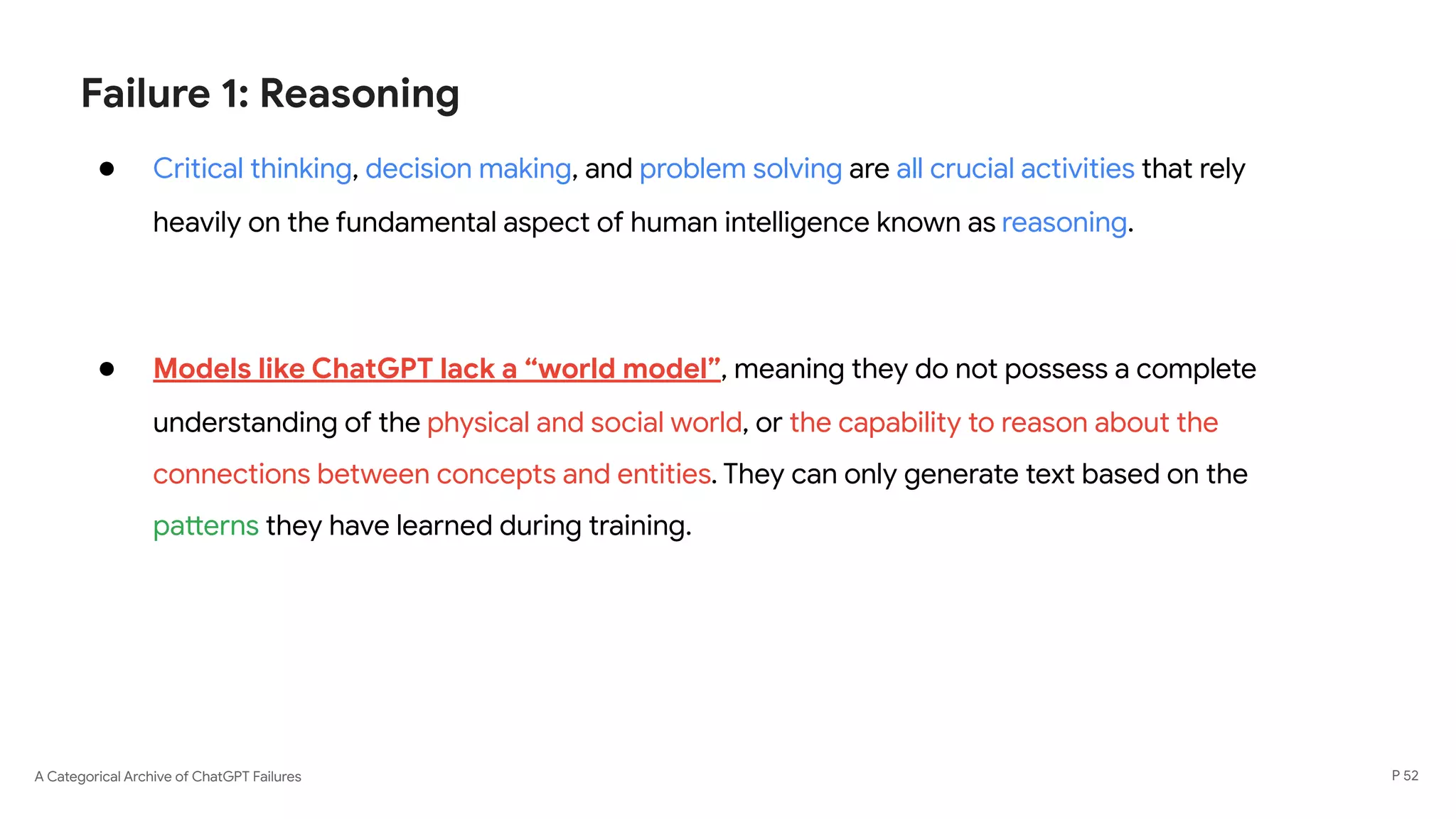A Categorical Archive of ChatGPT Failures
Failure 1: Reasoning
● Critical thinking, decision making, and problem solving are all crucial activities that rely
heavily on the fundamental aspect of human intelligence known as reasoning.
● Models like ChatGPT lack a “world model”, meaning they do not possess a complete
understanding of the physical and social world, or the capability to reason about the
connections between concepts and entities. They can only generate text based on the
patterns they have learned during training.
P 52
 
