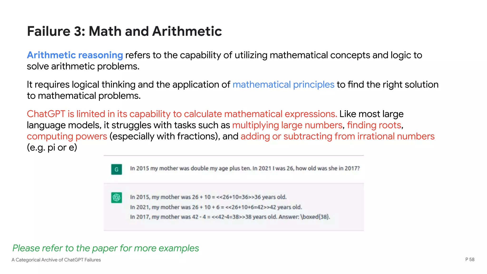 A Categorical Archive of ChatGPT Failures
Failure 3: Math and Arithmetic
Arithmetic reasoning refers to the capability of utilizing mathematical concepts and logic to
solve arithmetic problems.
It requires logical thinking and the application of mathematical principles to find the right solution
to mathematical problems.
ChatGPT is limited in its capability to calculate mathematical expressions. Like most large
language models, it struggles with tasks such as multiplying large numbers, finding roots,
computing powers (especially with fractions), and adding or subtracting from irrational numbers
(e.g. pi or e)
P 58
Please refer to the paper for more examples
 