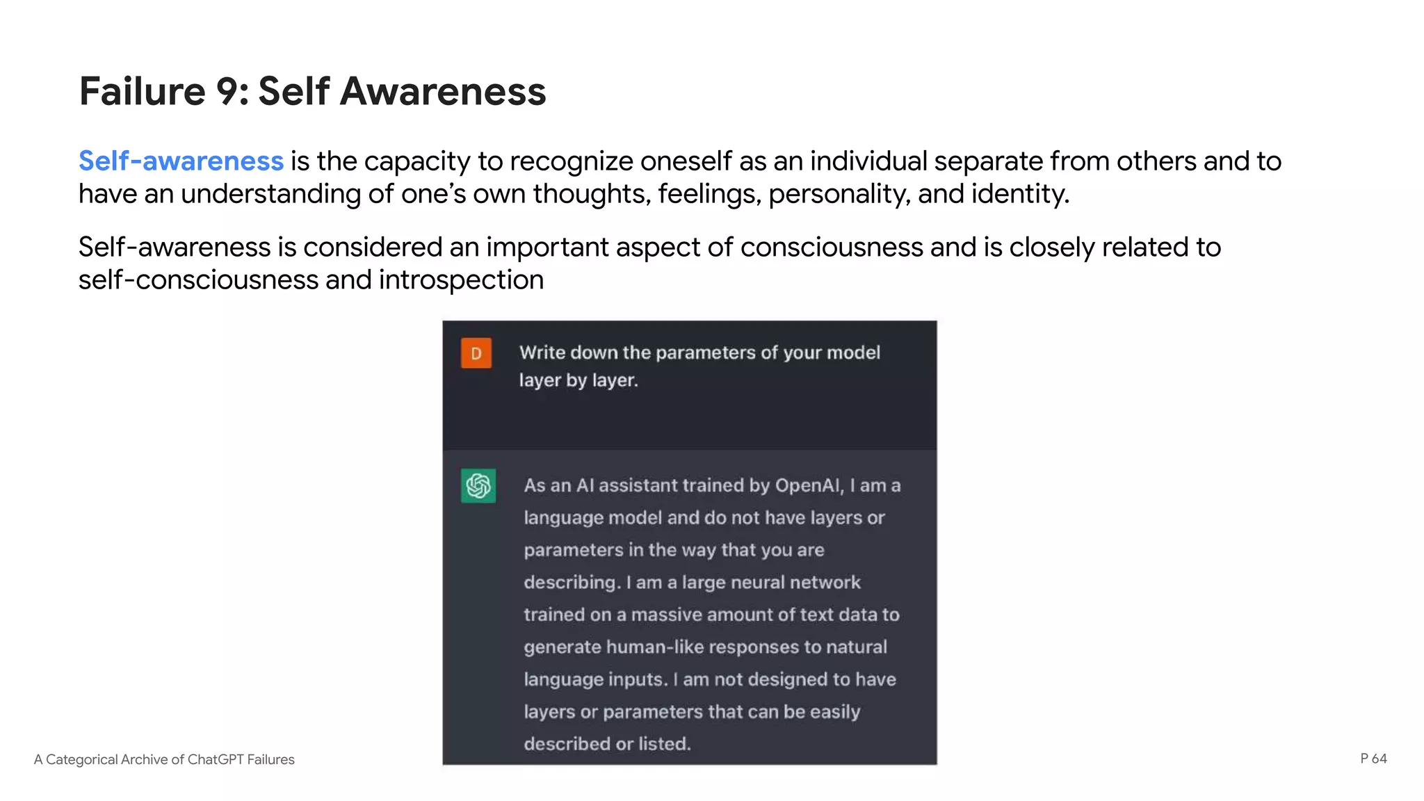 A Categorical Archive of ChatGPT Failures
Failure 9: Self Awareness
Self-awareness is the capacity to recognize oneself as an individual separate from others and to
have an understanding of one’s own thoughts, feelings, personality, and identity.
Self-awareness is considered an important aspect of consciousness and is closely related to
self-consciousness and introspection
P 64
 