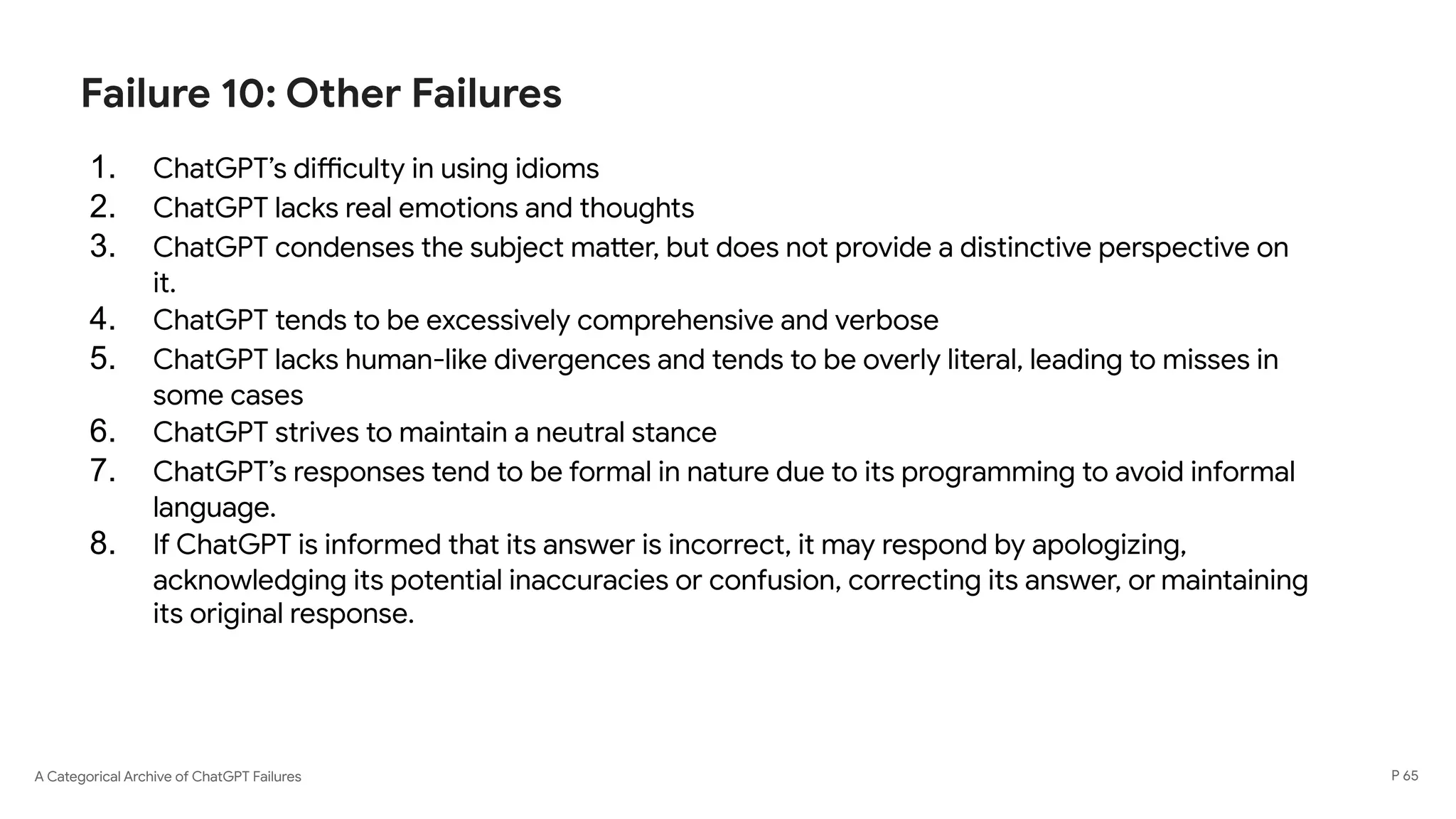 A Categorical Archive of ChatGPT Failures
Failure 10: Other Failures
1. ChatGPT’s difficulty in using idioms
2. ChatGPT lacks real emotions and thoughts
3. ChatGPT condenses the subject matter, but does not provide a distinctive perspective on
it.
4. ChatGPT tends to be excessively comprehensive and verbose
5. ChatGPT lacks human-like divergences and tends to be overly literal, leading to misses in
some cases
6. ChatGPT strives to maintain a neutral stance
7. ChatGPT’s responses tend to be formal in nature due to its programming to avoid informal
language.
8. If ChatGPT is informed that its answer is incorrect, it may respond by apologizing,
acknowledging its potential inaccuracies or confusion, correcting its answer, or maintaining
its original response.
P 65
 