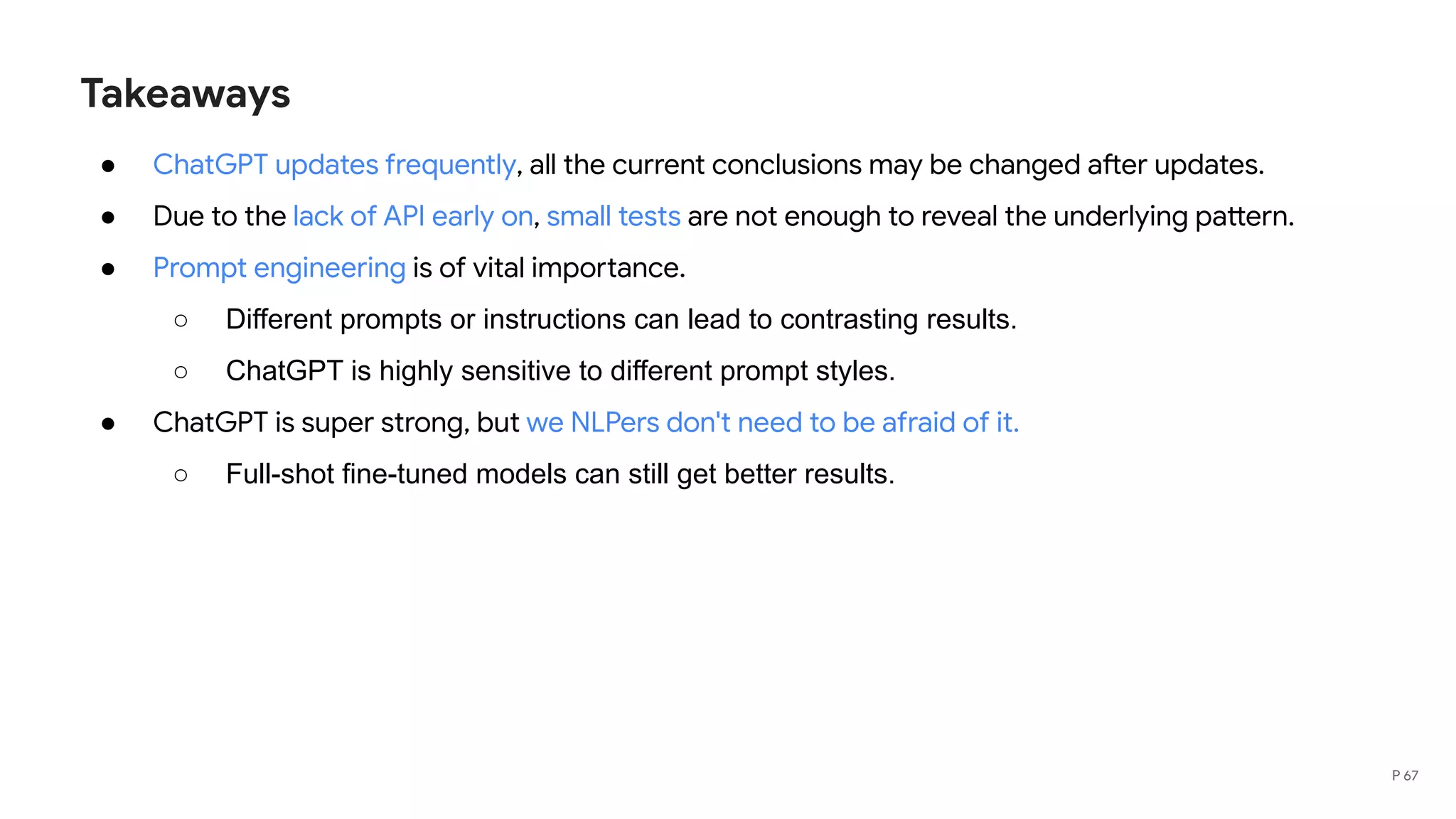 Takeaways
● ChatGPT updates frequently, all the current conclusions may be changed after updates.
● Due to the lack of API early on, small tests are not enough to reveal the underlying pattern.
● Prompt engineering is of vital importance.
○ Different prompts or instructions can lead to contrasting results.
○ ChatGPT is highly sensitive to different prompt styles.
● ChatGPT is super strong, but we NLPers don't need to be afraid of it.
○ Full-shot fine-tuned models can still get better results.
P 67
 