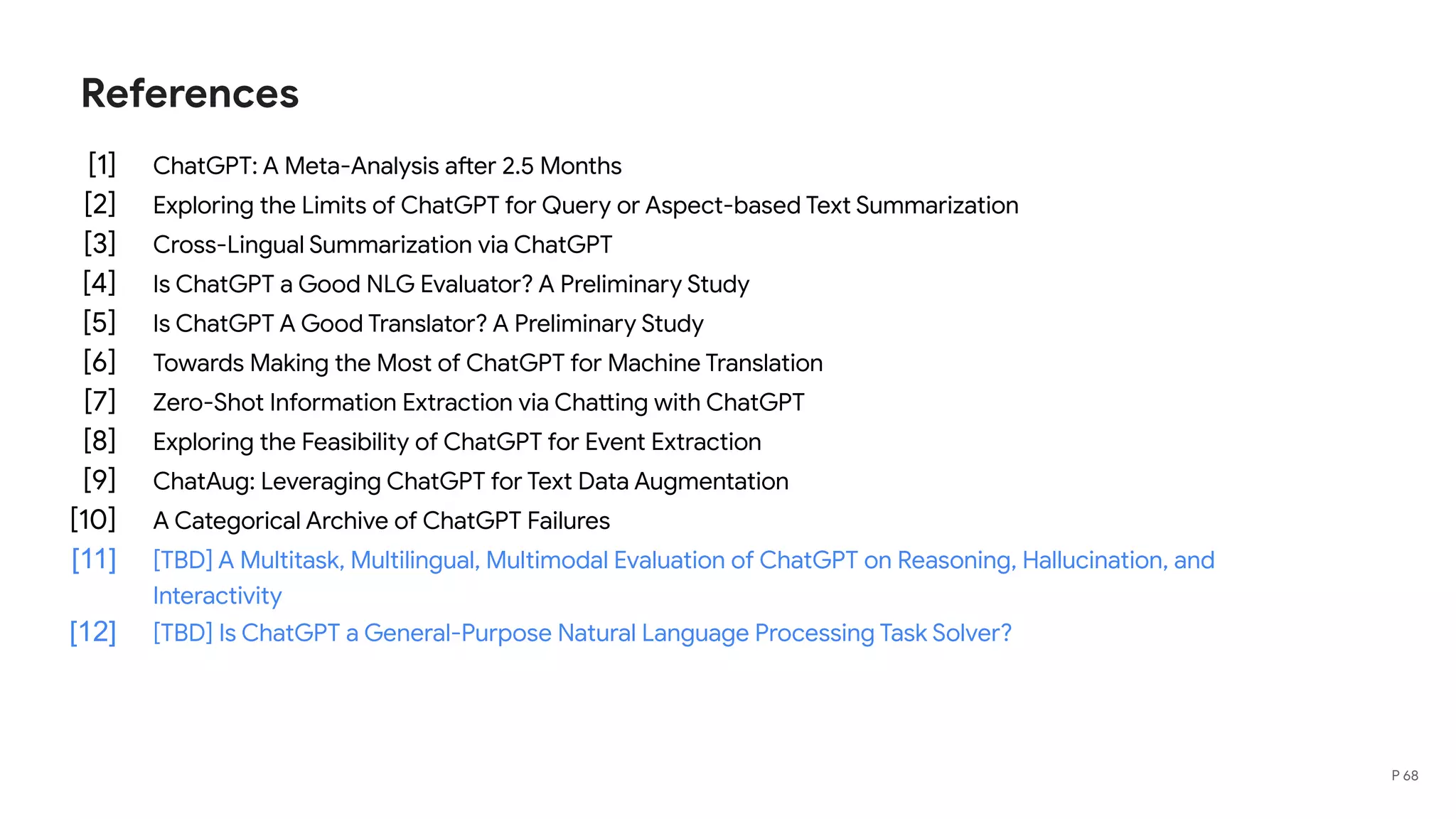 References
[1] ChatGPT: A Meta-Analysis after 2.5 Months
[2] Exploring the Limits of ChatGPT for Query or Aspect-based Text Summarization
[3] Cross-Lingual Summarization via ChatGPT
[4] Is ChatGPT a Good NLG Evaluator? A Preliminary Study
[5] Is ChatGPT A Good Translator? A Preliminary Study
[6] Towards Making the Most of ChatGPT for Machine Translation
[7] Zero-Shot Information Extraction via Chatting with ChatGPT
[8] Exploring the Feasibility of ChatGPT for Event Extraction
[9] ChatAug: Leveraging ChatGPT for Text Data Augmentation
[10] A Categorical Archive of ChatGPT Failures
[11] [TBD] A Multitask, Multilingual, Multimodal Evaluation of ChatGPT on Reasoning, Hallucination, and
Interactivity
[12] [TBD] Is ChatGPT a General-Purpose Natural Language Processing Task Solver?
P 68
 