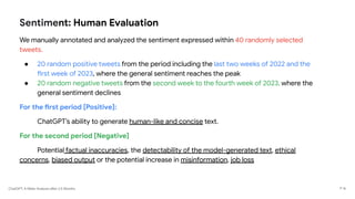 ChatGPT: A Meta-Analysis after 2.5 Months
Sentiment: Human Evaluation
We manually annotated and analyzed the sentiment expressed within 40 randomly selected
tweets.
● 20 random positive tweets from the period including the last two weeks of 2022 and the
first week of 2023, where the general sentiment reaches the peak
● 20 random negative tweets from the second week to the fourth week of 2023, where the
general sentiment declines
For the first period [Positive]:
ChatGPT’s ability to generate human-like and concise text.
For the second period [Negative]
Potential factual inaccuracies, the detectability of the model-generated text, ethical
concerns, biased output or the potential increase in misinformation, job loss
P 16
 