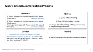 Exploring the Limits of ChatGPT for Query or Aspect-based Text Summarization
Query-based Summarization: Prompts
P 23
SQuALITY
Q: Query. Answer the question in around 200 words.
Article: story. specific question
Q: Query. Answer the question in around 450 words.
Article: story.
Your response is too short. Please answer it in around
450 words. general question
QMSum
Q: Query. Article: meeting
Q: Query. Article: golden meeting
meeting is the initial meeting, while golden meeting
is the provided golden spans
CovidET
Q: Summarize this article with respect to Aspect
within one short sentence. Article0. A: Answer0. Q:
Summarize this article with respect to Aspect within
one short sentence. Article. A:
NEWTS
Article. Summarize this article with respect to Aspect:
 