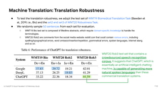 Is ChatGPT A Good Translator? A Preliminary Study
Machine Translation: Translation Robustness
● To test the translation robustness, we adopt the test set of WMT19 Biomedical Translation Task (Bawden et
al., 2019, i.e., Bio) and the set2 and set3 of WMT20 Robustness Task.
● We randomly sample 50 sentences from each set for evaluation.
○ WMT19 Bio test set is composed of Medline abstracts, which require domain-specific knowledge to handle the
terminologies.
○ WMT20 Rob2 are comments from the social media website reddit.com that could contain various errors, including
spelling/typographical errors, word omission/insertion/repetition, grammatical errors, spoken languages, Internet slang,
and so on.
P 35
WMT20 Rob3 test set that contains a
crowdsourced speech recognition
corpus. It suggests that ChatGPT, which is
essentially an artificial intelligent chatting
machine, is capable of generating more
natural spoken languages than these
commercial translation systems.
 