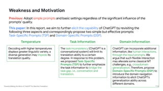 Towards Making the Most of ChatGPT for Machine Translation
Weakness and Motivation
Previous: Adopt simple prompts and basic settings regardless of the significant influence of the
prompts’ quality.
This paper: In this report, we aim to further elicit the capability of ChatGPT by revisiting the
following three aspects and correspondingly propose two simple but effective prompts:
Task-Specific Prompts (TSP) and Domain-Specific Prompts (DSP).
P 36
Temperature
Decoding with higher temperatures
displays greater linguistic variety, a
diverse generation may impede its
translation quality.
Task Information
The task inconsistency (ChatGPT is a
conversational system) will limit its
translation ability to a certain
degree. In response to this problem,
we proposed Task-Specific
Prompts (TSP) to further emphasize
the task information to bridge the
task gap, i.e., conversation and
translation.
Domain Information
ChatGPT can incorporate additional
information, like human interactions,
through the input prompts. We
argue that such flexible interaction
may alleviate some classical MT
challenges, e.g., crossdomain
generalization. Therefore, propose
Domain-Specific Prompts (DSP) to
introduce the domain navigation
information to elicit ChatGPT’s
generalization ability across
different domains.
 