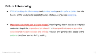 A Categorical Archive of ChatGPT Failures
Failure 1: Reasoning
● Critical thinking, decision making, and problem solving are all crucial activities that rely
heavily on the fundamental aspect of human intelligence known as reasoning.
● Models like ChatGPT lack a “world model”, meaning they do not possess a complete
understanding of the physical and social world, or the capability to reason about the
connections between concepts and entities. They can only generate text based on the
patterns they have learned during training.
P 52
 
