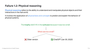 A Categorical Archive of ChatGPT Failures
Failure 1.2: Physical reasoning
Physical reasoning refers to the ability to understand and manipulate physical objects and their
interactions in the real world.
It involves the application of physical laws and concepts to predict and explain the behavior of
physical systems.
P 54
The trophy didn’t fit in the suitcase because it was too small.
What was too small?
✅ ChatGPT (Jan 30, 2023)
❌ Older version
 