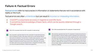 A Categorical Archive of ChatGPT Failures
Failure 4: Factual Errors
Factual errors refer to inaccuracies in information or statements that are not in accordance with
reality or the truth.
Factual errors are often unintentional but can result in incorrect or misleading information.
● ChatGPT’s output lacks accuracy in regards to scientific facts.
● It sometimes lacks knowledge of basic facts, which can be quickly obtained through a
Google search.
P 59
 