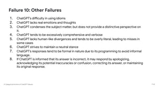 A Categorical Archive of ChatGPT Failures
Failure 10: Other Failures
1. ChatGPT’s difficulty in using idioms
2. ChatGPT lacks real emotions and thoughts
3. ChatGPT condenses the subject matter, but does not provide a distinctive perspective on
it.
4. ChatGPT tends to be excessively comprehensive and verbose
5. ChatGPT lacks human-like divergences and tends to be overly literal, leading to misses in
some cases
6. ChatGPT strives to maintain a neutral stance
7. ChatGPT’s responses tend to be formal in nature due to its programming to avoid informal
language.
8. If ChatGPT is informed that its answer is incorrect, it may respond by apologizing,
acknowledging its potential inaccuracies or confusion, correcting its answer, or maintaining
its original response.
P 65
 