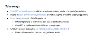 Takeaways
● ChatGPT updates frequently, all the current conclusions may be changed after updates.
● Due to the lack of API early on, small tests are not enough to reveal the underlying pattern.
● Prompt engineering is of vital importance.
○ Different prompts or instructions can lead to contrasting results.
○ ChatGPT is highly sensitive to different prompt styles.
● ChatGPT is super strong, but we NLPers don't need to be afraid of it.
○ Full-shot fine-tuned models can still get better results.
P 67
 