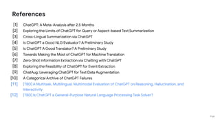 References
[1] ChatGPT: A Meta-Analysis after 2.5 Months
[2] Exploring the Limits of ChatGPT for Query or Aspect-based Text Summarization
[3] Cross-Lingual Summarization via ChatGPT
[4] Is ChatGPT a Good NLG Evaluator? A Preliminary Study
[5] Is ChatGPT A Good Translator? A Preliminary Study
[6] Towards Making the Most of ChatGPT for Machine Translation
[7] Zero-Shot Information Extraction via Chatting with ChatGPT
[8] Exploring the Feasibility of ChatGPT for Event Extraction
[9] ChatAug: Leveraging ChatGPT for Text Data Augmentation
[10] A Categorical Archive of ChatGPT Failures
[11] [TBD] A Multitask, Multilingual, Multimodal Evaluation of ChatGPT on Reasoning, Hallucination, and
Interactivity
[12] [TBD] Is ChatGPT a General-Purpose Natural Language Processing Task Solver?
P 68
 