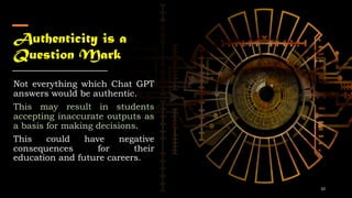 Authenticity is a
Question Mark
Not everything which Chat GPT
answers would be authentic.
This may result in students
accepting inaccurate outputs as
a basis for making decisions.
This could have negative
consequences for their
education and future careers.
10
 