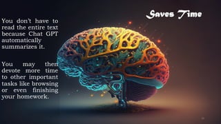 Saves Time
You don’t have to
read the entire text
because Chat GPT
automatically
summarizes it.
You may then
devote more time
to other important
tasks like browsing
or even finishing
your homework.
18
 