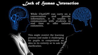 Lack of Human Interaction
While ChatGPT can carry on a
conversation and provide
information, it is unable to
communicate with students in
real time or offer tailored
comments.
This might restrict the learning
process and make it challenging
for pupils to comprehend an
idea in its entirety or to ask for
clarification.
21
 