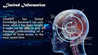 Limited Information
ChatGPT has limited
knowledge because it can only
know what it has been taught.
It might not be able to give a
thorough understanding of a
subject or have access to the
most recent facts
23
 
