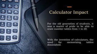 Calculator Impact
For the old generation of students, it
was a matter of pride to be able to
orate number tables from 1 to 20.
With the invention of calculators, the
need for memorizing tables
diminished.
3
 