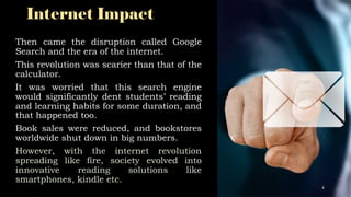 Internet Impact
Then came the disruption called Google
Search and the era of the internet.
This revolution was scarier than that of the
calculator.
It was worried that this search engine
would significantly dent students’ reading
and learning habits for some duration, and
that happened too.
Book sales were reduced, and bookstores
worldwide shut down in big numbers.
However, with the internet revolution
spreading like fire, society evolved into
innovative reading solutions like
smartphones, kindle etc.
4
 
