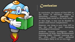 Conclusion
In conclusion, the impact of Chat GPT on
the future of education remains a
disturbing concern. Especially the
thinking skills would be the early victim.
At this stage, it may not be feasible to
predict exact future complications.
However, one thing is sure Chat GPT is
not the end of such disrupting
technological inventions!
Artificial General Intelligence (AGI),
Explainable AI (XAI), Deep Reinforcement
Learning (DRL), Transfer Learning etc.,
are even much more advanced
technologies likely to hit us very soon.
40
 