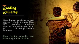 Eroding
Empathy
Since human emotions do not
play any role in working Chat
GPT, complex problems
involving human beings might
get dis-compassionate
solutions.
Thus eroding empathy and
disturbing human relations.
9
 