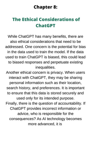 Chapter 8:
The Ethical Considerations of
ChatGPT
While ChatGPT has many benefits, there are
also ethical considerations that need to be
addressed. One concern is the potential for bias
in the data used to train the model. If the data
used to train ChatGPT is biased, this could lead
to biased responses and perpetuate existing
inequalities.
Another ethical concern is privacy. When users
interact with ChatGPT, they may be sharing
personal information such as their location,
search history, and preferences. It is important
to ensure that this data is stored securely and
used only for its intended purpose.
Finally, there is the question of accountability. If
ChatGPT provides incorrect information or
advice, who is responsible for the
consequences? As AI technology becomes
more advanced, it is
 