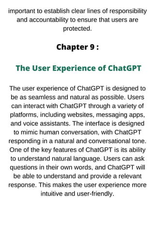 important to establish clear lines of responsibility
and accountability to ensure that users are
protected.
Chapter 9 :
The User Experience of ChatGPT
The user experience of ChatGPT is designed to
be as seamless and natural as possible. Users
can interact with ChatGPT through a variety of
platforms, including websites, messaging apps,
and voice assistants. The interface is designed
to mimic human conversation, with ChatGPT
responding in a natural and conversational tone.
One of the key features of ChatGPT is its ability
to understand natural language. Users can ask
questions in their own words, and ChatGPT will
be able to understand and provide a relevant
response. This makes the user experience more
intuitive and user-friendly.
 