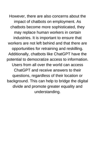However, there are also concerns about the
impact of chatbots on employment. As
chatbots become more sophisticated, they
may replace human workers in certain
industries. It is important to ensure that
workers are not left behind and that there are
opportunities for retraining and reskilling.
Additionally, chatbots like ChatGPT have the
potential to democratize access to information.
Users from all over the world can access
ChatGPT and receive answers to their
questions, regardless of their location or
background. This can help to bridge the digital
divide and promote greater equality and
understanding.
 