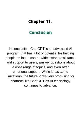 Chapter 11:
Conclusion
In conclusion, ChatGPT is an advanced AI
program that has a lot of potential for helping
people online. It can provide instant assistance
and support to users, answer questions about
a wide range of topics, and even offer
emotional support. While it has some
limitations, the future looks very promising for
chatbots like ChatGPT as AI technology
continues to advance.
 