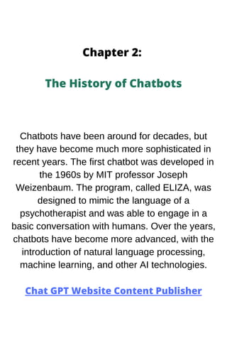 Chapter 2:
The History of Chatbots
Chatbots have been around for decades, but
they have become much more sophisticated in
recent years. The first chatbot was developed in
the 1960s by MIT professor Joseph
Weizenbaum. The program, called ELIZA, was
designed to mimic the language of a
psychotherapist and was able to engage in a
basic conversation with humans. Over the years,
chatbots have become more advanced, with the
introduction of natural language processing,
machine learning, and other AI technologies.
Chat GPT Website Content Publisher
 