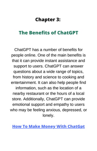 Chapter 3:
The Benefits of ChatGPT
ChatGPT has a number of benefits for
people online. One of the main benefits is
that it can provide instant assistance and
support to users. ChatGPT can answer
questions about a wide range of topics,
from history and science to cooking and
entertainment. It can also help people find
information, such as the location of a
nearby restaurant or the hours of a local
store. Additionally, ChatGPT can provide
emotional support and empathy to users
who may be feeling anxious, depressed, or
lonely.
How To Make Money With ChatGpt
 