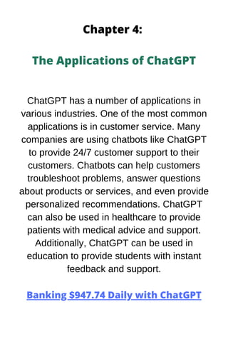 Chapter 4:
The Applications of ChatGPT
ChatGPT has a number of applications in
various industries. One of the most common
applications is in customer service. Many
companies are using chatbots like ChatGPT
to provide 24/7 customer support to their
customers. Chatbots can help customers
troubleshoot problems, answer questions
about products or services, and even provide
personalized recommendations. ChatGPT
can also be used in healthcare to provide
patients with medical advice and support.
Additionally, ChatGPT can be used in
education to provide students with instant
feedback and support.
Banking $947.74 Daily with ChatGPT
 
