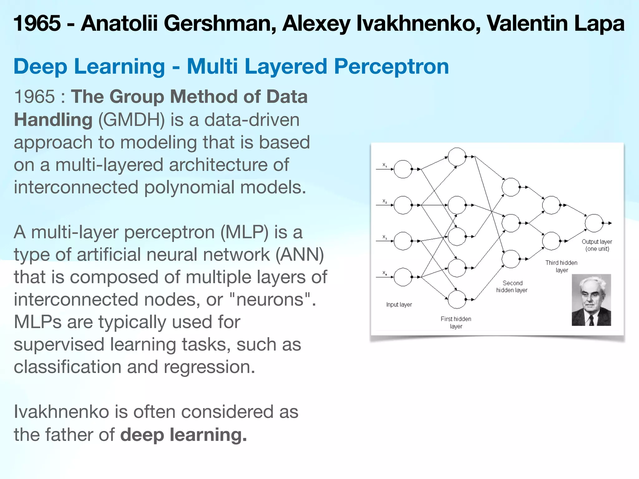 1965 - Anatolii Gershman, Alexey Ivakhnenko, Valentin Lapa
1965 : The Group Method of Data
Handling (GMDH) is a data-driven
approach to modeling that is based
on a multi-layered architecture of
interconnected polynomial models.
A multi-layer perceptron (MLP) is a
type of arti
fi
cial neural network (ANN)
that is composed of multiple layers of
interconnected nodes, or "neurons".
MLPs are typically used for
supervised learning tasks, such as
classi
fi
cation and regression.
Ivakhnenko is often considered as
the father of deep learning.
Deep Learning - Multi Layered Perceptron
 