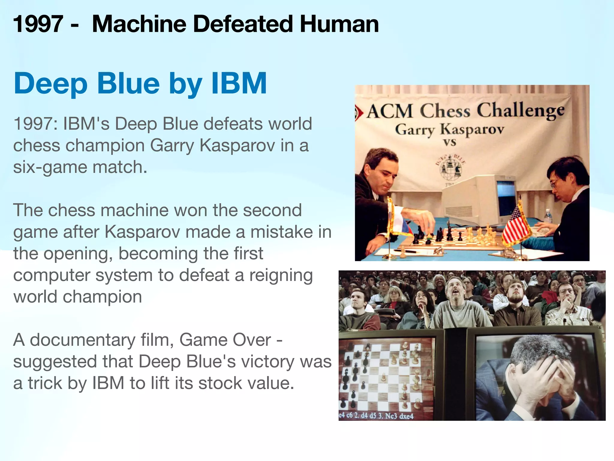 1997 - Machine Defeated Human
1997: IBM's Deep Blue defeats world
chess champion Garry Kasparov in a
six-game match.
The chess machine won the second
game after Kasparov made a mistake in
the opening, becoming the
fi
rst
computer system to defeat a reigning
world champion
A documentary
fi
lm, Game Over -
suggested that Deep Blue's victory was
a trick by IBM to lift its stock value.
Deep Blue by IBM
 