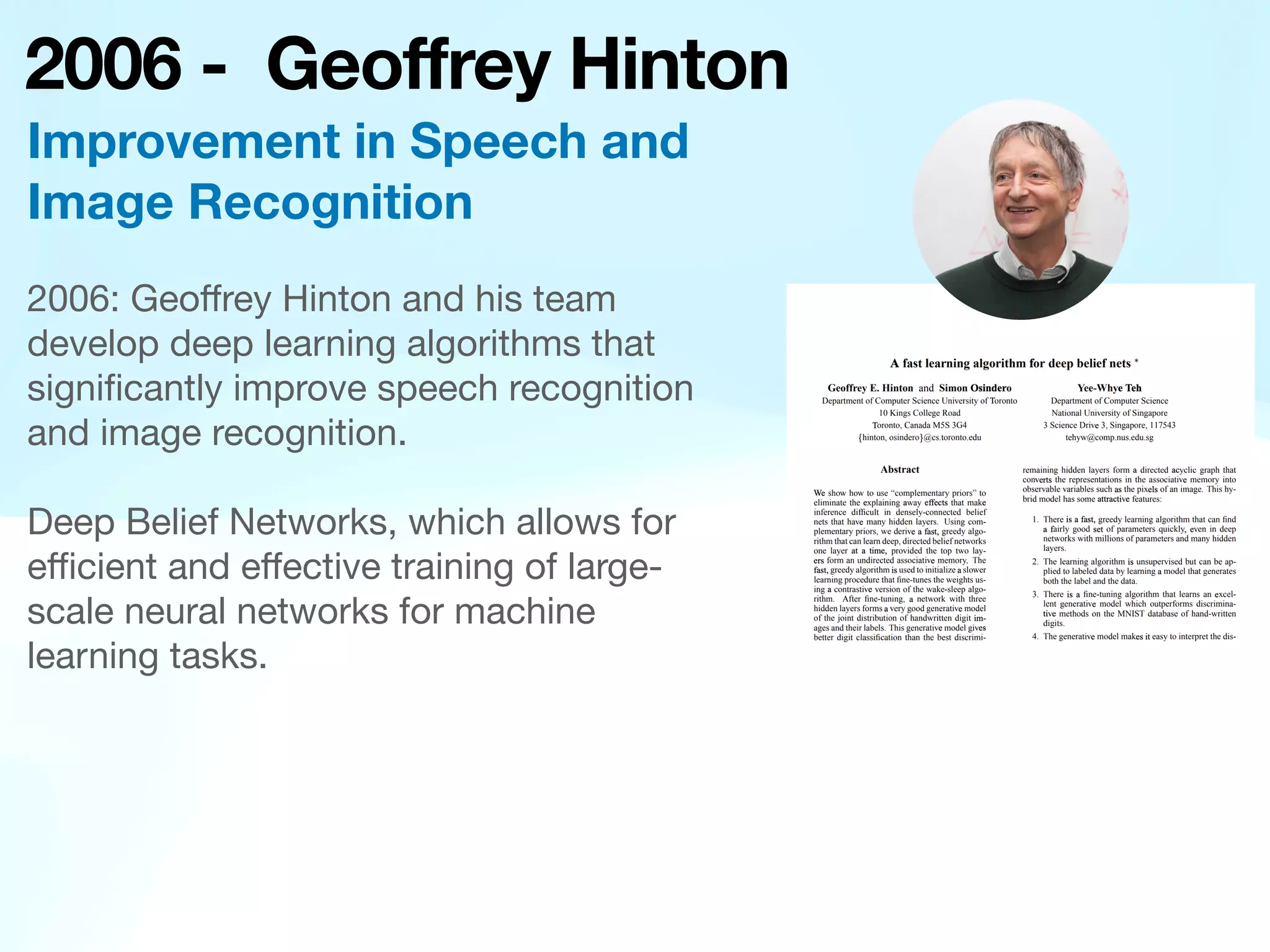 2006 - Geoffrey Hinton
2006: Geo
ff
rey Hinton and his team
develop deep learning algorithms that
signi
fi
cantly improve speech recognition
and image recognition.
Deep Belief Networks, which allows for
e
ffi
cient and e
ff
ective training of large-
scale neural networks for machine
learning tasks.
Improvement in Speech and
Image Recognition
 