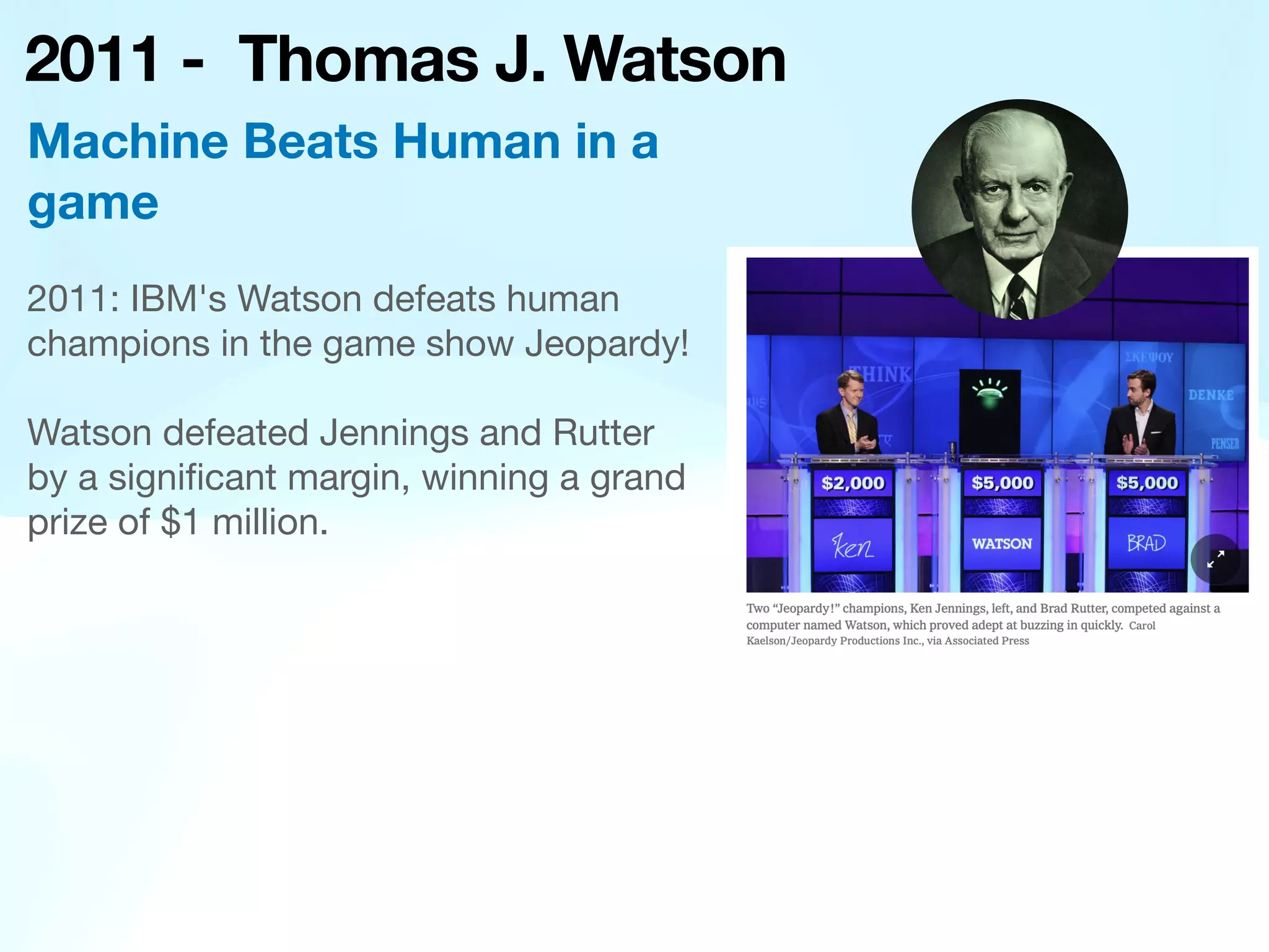 2011 - Thomas J. Watson
2011: IBM's Watson defeats human
champions in the game show Jeopardy!
Watson defeated Jennings and Rutter
by a signi
fi
cant margin, winning a grand
prize of $1 million.
Machine Beats Human in a
game
 