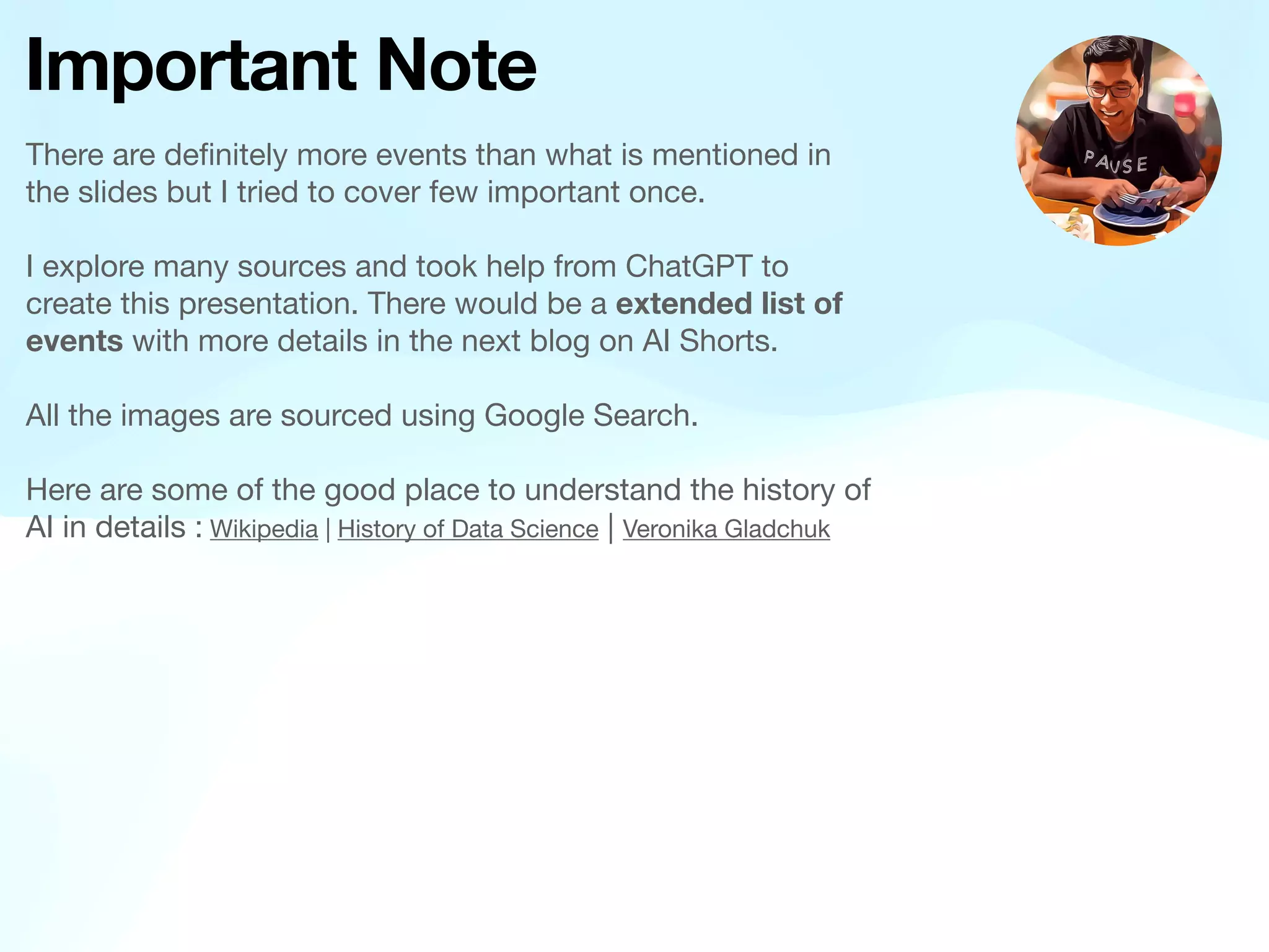 Important Note
There are de
fi
nitely more events than what is mentioned in
the slides but I tried to cover few important once.
I explore many sources and took help from ChatGPT to
create this presentation. There would be a extended list of
events with more details in the next blog on AI Shorts.
All the images are sourced using Google Search.
Here are some of the good place to understand the history of
AI in details : Wikipedia | History of Data Science | Veronika Gladchuk
 
