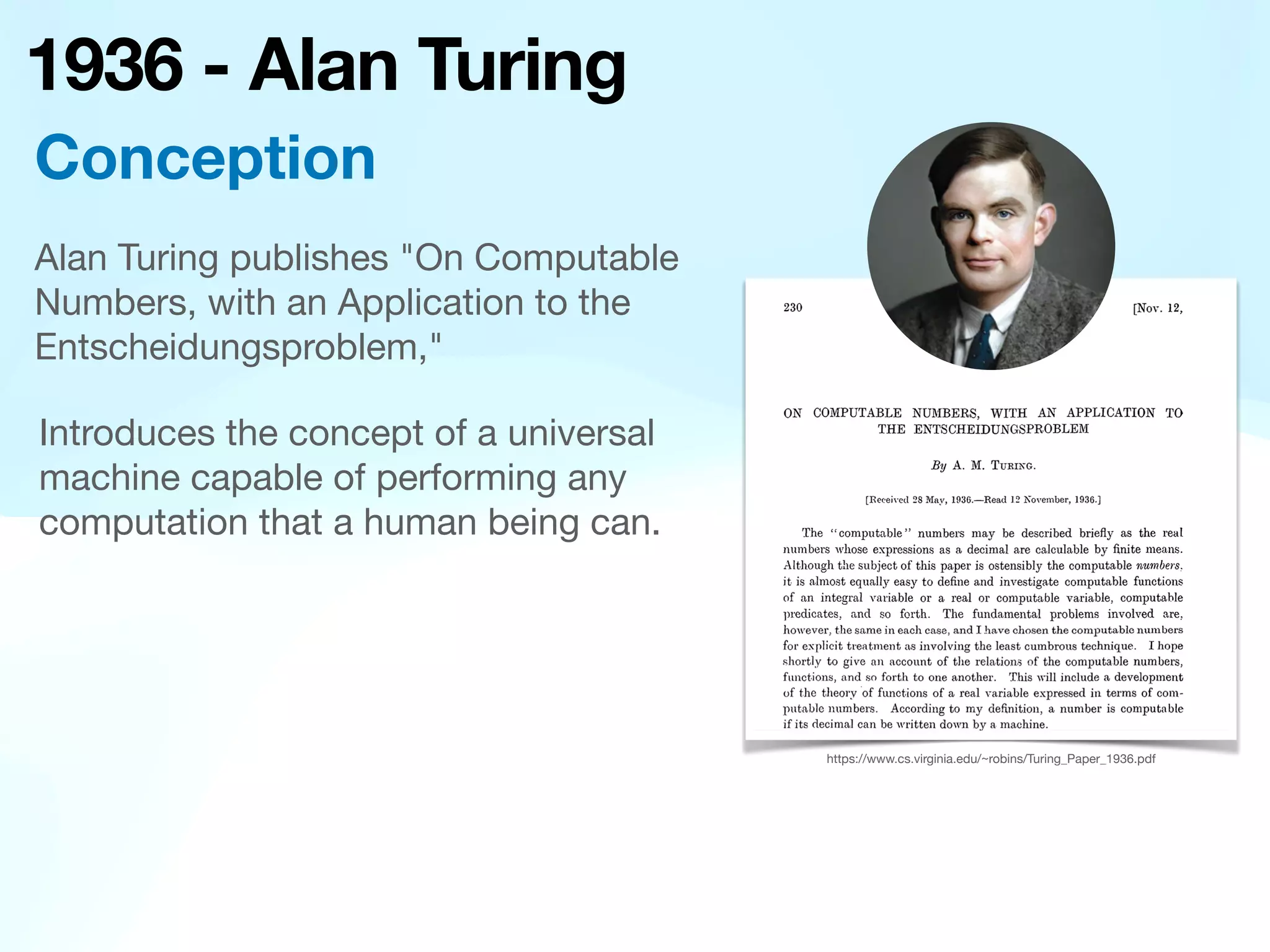 1936 - Alan Turing
Introduces the concept of a universal
machine capable of performing any
computation that a human being can.
Alan Turing publishes "On Computable
Numbers, with an Application to the
Entscheidungsproblem,"
Conception
https://www.cs.virginia.edu/~robins/Turing_Paper_1936.pdf
 