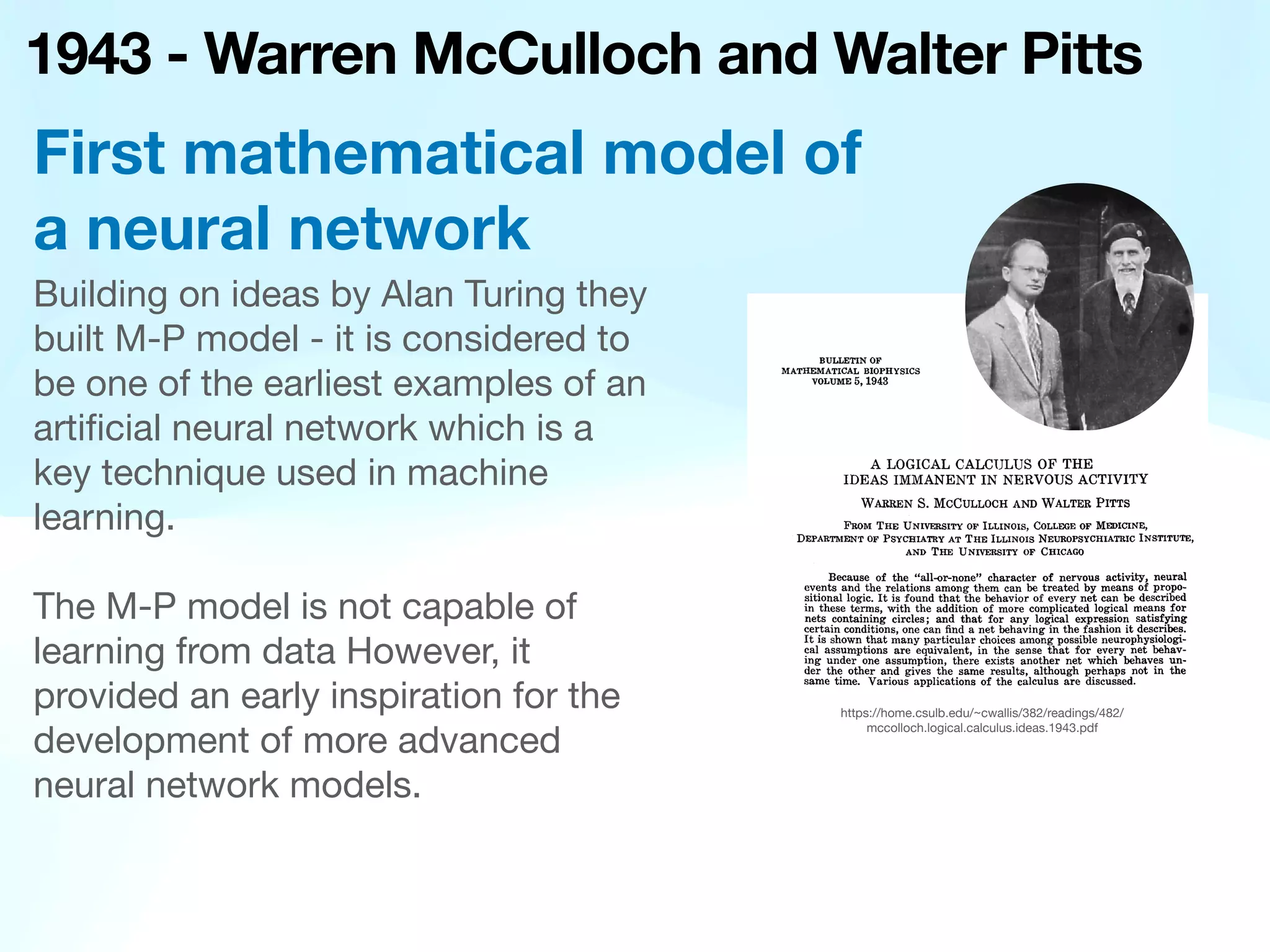 1943 - Warren McCulloch and Walter Pitts
Building on ideas by Alan Turing they
built M-P model - it is considered to
be one of the earliest examples of an
arti
fi
cial neural network which is a
key technique used in machine
learning.
The M-P model is not capable of
learning from data However, it
provided an early inspiration for the
development of more advanced
neural network models.
First mathematical model of
a neural network
https://home.csulb.edu/~cwallis/382/readings/482/
mccolloch.logical.calculus.ideas.1943.pdf
 