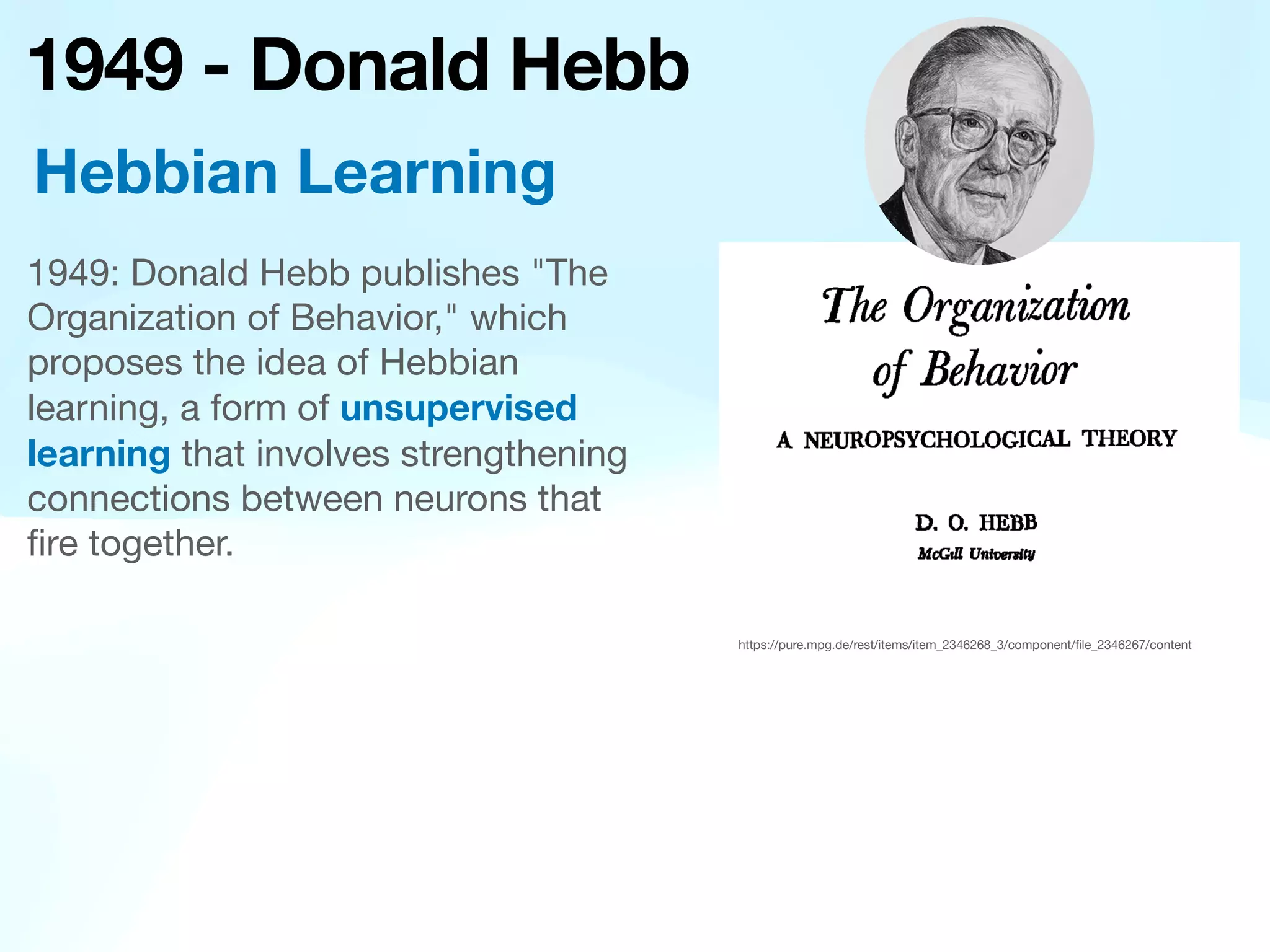 1949 - Donald Hebb
1949: Donald Hebb publishes "The
Organization of Behavior," which
proposes the idea of Hebbian
learning, a form of unsupervised
learning that involves strengthening
connections between neurons that
fi
re together.
Hebbian Learning
https://pure.mpg.de/rest/items/item_2346268_3/component/
fi
le_2346267/content
 