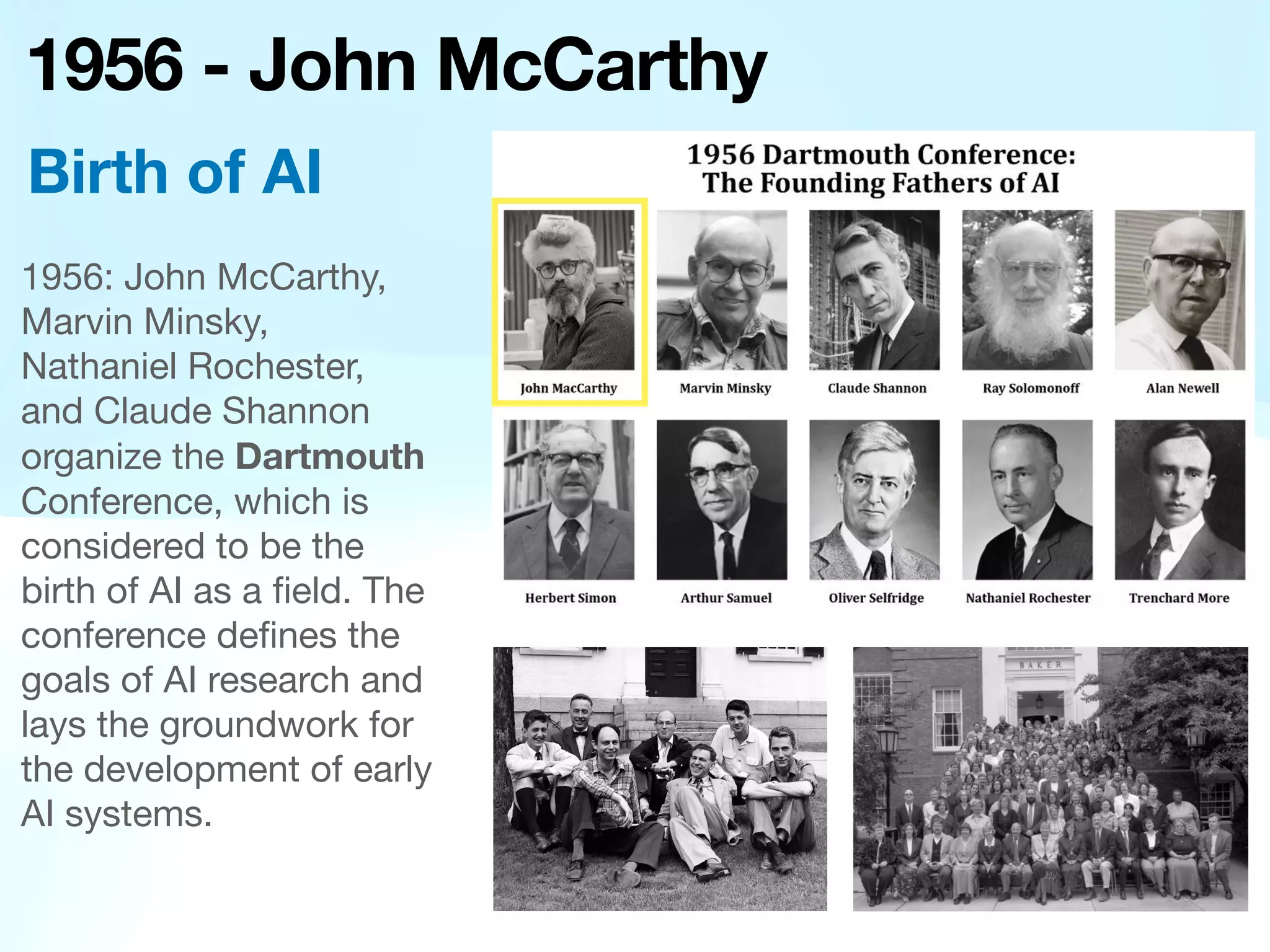 1956 - John McCarthy
1956: John McCarthy,
Marvin Minsky,
Nathaniel Rochester,
and Claude Shannon
organize the Dartmouth
Conference, which is
considered to be the
birth of AI as a
fi
eld. The
conference de
fi
nes the
goals of AI research and
lays the groundwork for
the development of early
AI systems.
Birth of AI

 