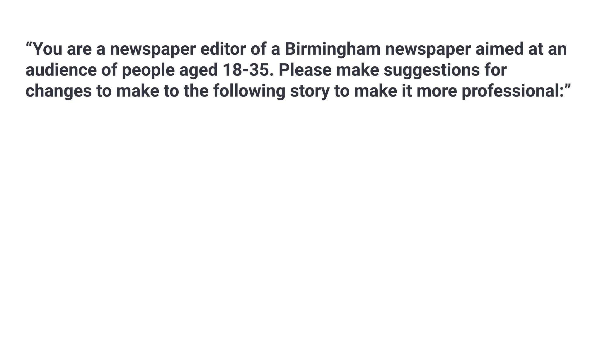 “You are a newspaper editor of a Birmingham newspaper aimed at an
audience of people aged 18-35. Please make suggestions for
changes to make to the following story to make it more professional:”
 