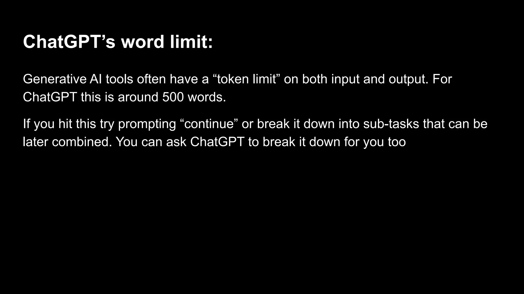 ChatGPT’s word limit:
Generative AI tools often have a “token limit” on both input and output. For
ChatGPT this is around 500 words.
If you hit this try prompting “continue” or break it down into sub-tasks that can be
later combined. You can ask ChatGPT to break it down for you too
 