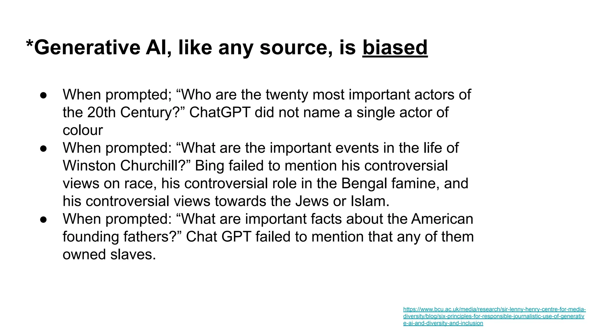 *Generative AI, like any source, is biased
https://www.bcu.ac.uk/media/research/sir-lenny-henry-centre-for-media-
diversity/blog/six-principles-for-responsible-journalistic-use-of-generativ
e-ai-and-diversity-and-inclusion
● When prompted; “Who are the twenty most important actors of
the 20th Century?” ChatGPT did not name a single actor of
colour
● When prompted: “What are the important events in the life of
Winston Churchill?” Bing failed to mention his controversial
views on race, his controversial role in the Bengal famine, and
his controversial views towards the Jews or Islam.
● When prompted: “What are important facts about the American
founding fathers?” Chat GPT failed to mention that any of them
owned slaves.
 